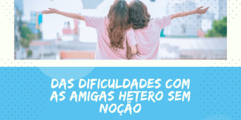 DAS DIFICULDADES COM AS AMIGAS HETERO SEM NOÇÃO